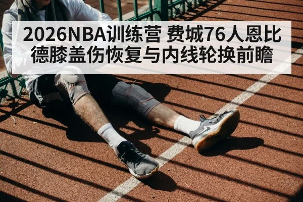 2026NBA训练营 费城76人恩比德膝盖伤恢复与内线轮换前瞻