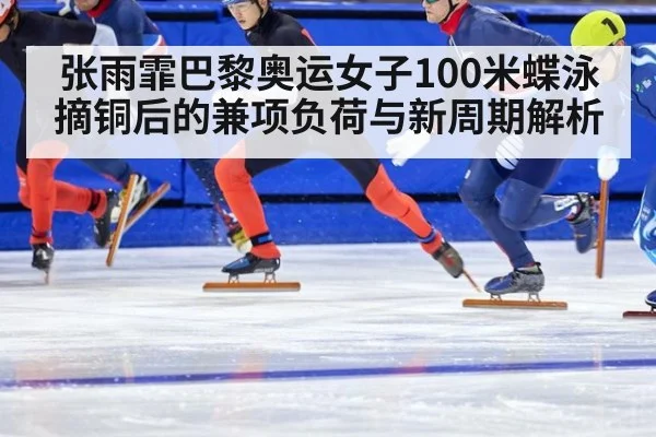 张雨霏巴黎奥运女子100米蝶泳摘铜后的兼项负荷与新周期解析